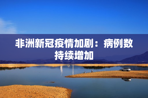 非洲新冠疫情加剧：病例数持续增加