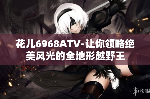 花儿6968ATV-让你领略绝美风光的全地形越野王