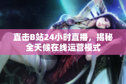 直击B站24小时直播，揭秘全天候在线运营模式