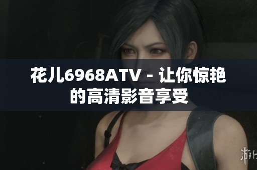 花儿6968ATV - 让你惊艳的高清影音享受