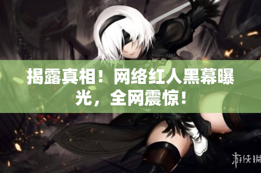 揭露真相！网络红人黑幕曝光，全网震惊！