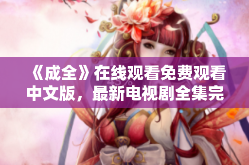 《成全》在线观看免费观看中文版，最新电视剧全集完结优质网络大剧《成全》中文版免费观看，全集完结