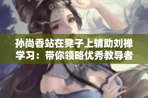 孙尚香站在凳子上辅助刘禅学习：带你领略优秀教导者的风采