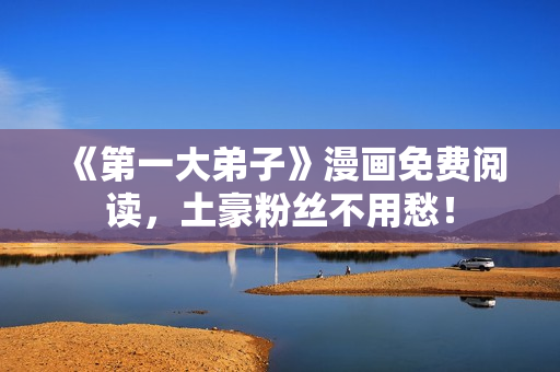 《第一大弟子》漫画免费阅读，土豪粉丝不用愁！