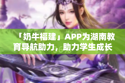 「奶牛福建」APP为湖南教育导航助力，助力学生成长