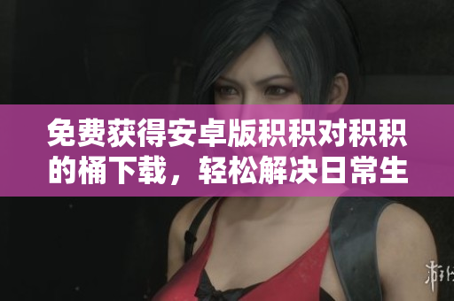 免费获得安卓版积积对积积的桶下载，轻松解决日常生活中的难题