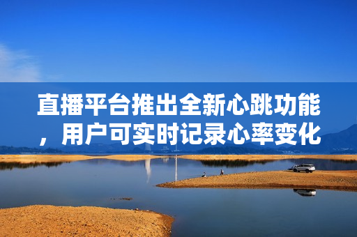 直播平台推出全新心跳功能，用户可实时记录心率变化
