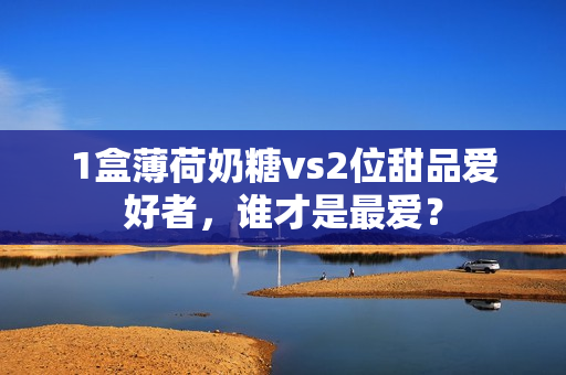 1盒薄荷奶糖vs2位甜品爱好者，谁才是最爱？