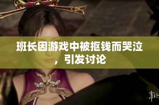 班长因游戏中被抠钱而哭泣，引发讨论