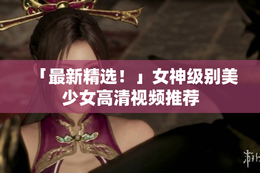 「最新精选！」女神级别美少女高清视频推荐