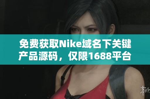 免费获取Nike域名下关键产品源码，仅限1688平台