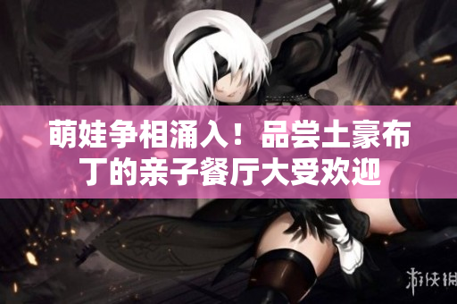 萌娃争相涌入！品尝土豪布丁的亲子餐厅大受欢迎