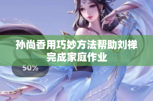 孙尚香用巧妙方法帮助刘禅完成家庭作业