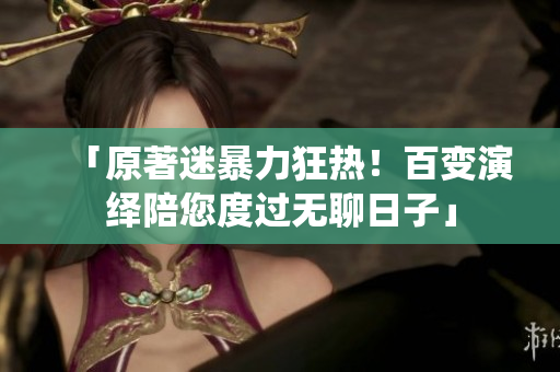「原著迷暴力狂热！百变演绎陪您度过无聊日子」