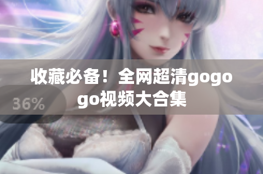 收藏必备！全网超清gogogo视频大合集