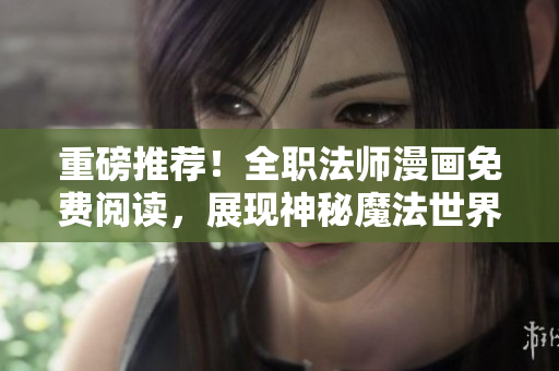 重磅推荐！全职法师漫画免费阅读，展现神秘魔法世界