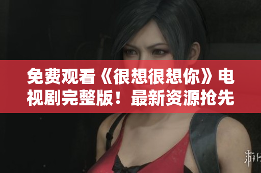 免费观看《很想很想你》电视剧完整版！最新资源抢先看