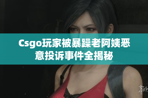 Csgo玩家被暴躁老阿姨恶意投诉事件全揭秘