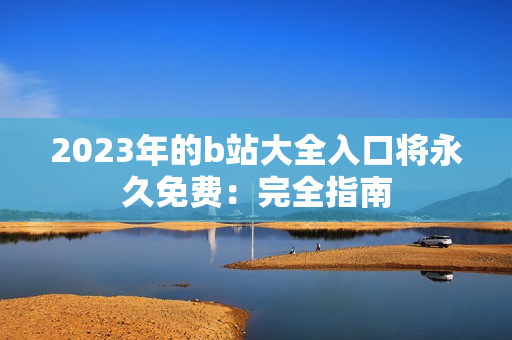 2023年的b站大全入口将永久免费：完全指南