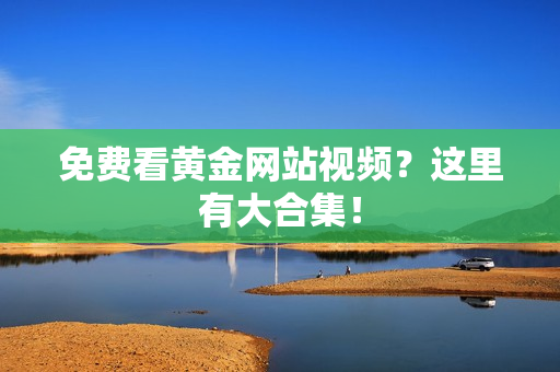 免费看黄金网站视频？这里有大合集！