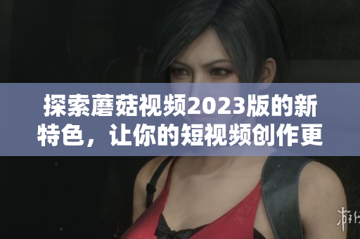 探索蘑菇视频2023版的新特色，让你的短视频创作更出彩！