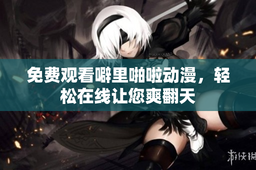 免费观看噼里啪啦动漫，轻松在线让您爽翻天