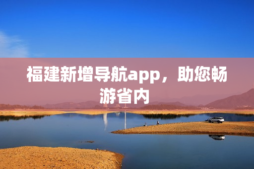 福建新增导航app，助您畅游省内 