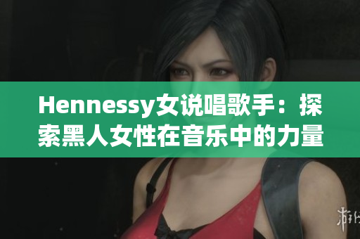 Hennessy女说唱歌手：探索黑人女性在音乐中的力量