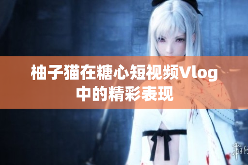 柚子猫在糖心短视频Vlog中的精彩表现