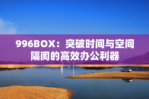 996BOX：突破时间与空间隔阂的高效办公利器