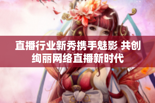直播行业新秀携手魅影 共创绚丽网络直播新时代