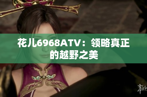 花儿6968ATV：领略真正的越野之美