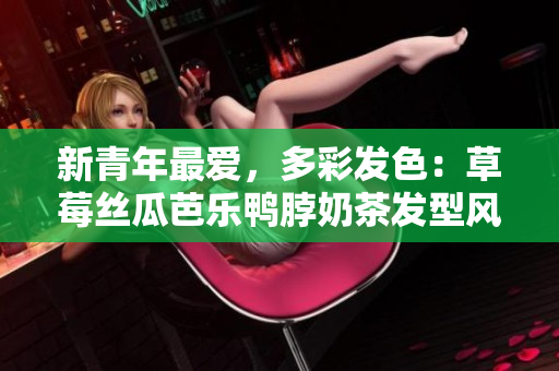 新青年最爱，多彩发色：草莓丝瓜芭乐鸭脖奶茶发型风靡热门！