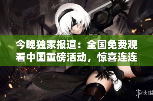 今晚独家报道：全国免费观看中国重磅活动，惊喜连连！