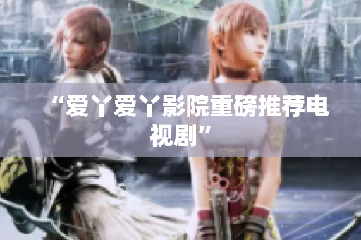 “爱丫爱丫影院重磅推荐电视剧”