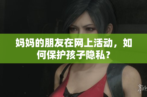 妈妈的朋友在网上活动，如何保护孩子隐私？