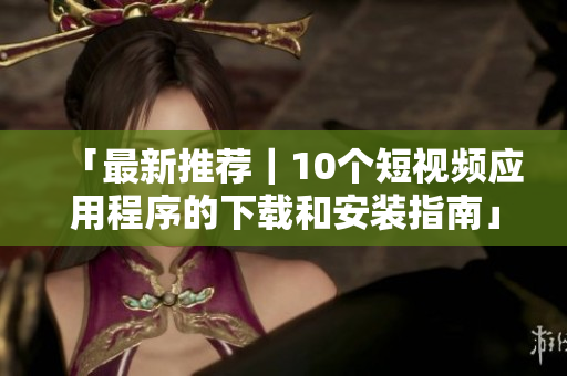 「最新推荐｜10个短视频应用程序的下载和安装指南」