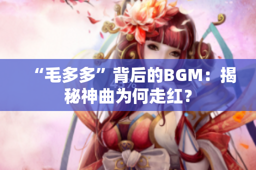 “毛多多”背后的BGM：揭秘神曲为何走红？
