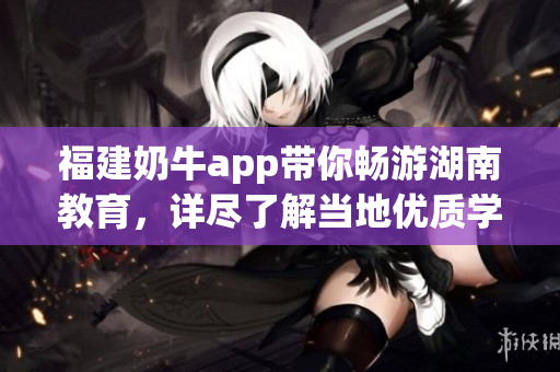 福建奶牛app带你畅游湖南教育，详尽了解当地优质学府
