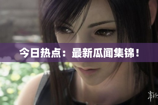 今日热点：最新瓜闻集锦！