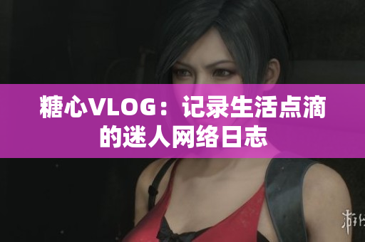 糖心VLOG：记录生活点滴的迷人网络日志