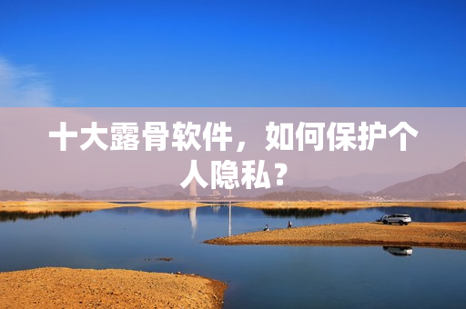 十大露骨软件，如何保护个人隐私？