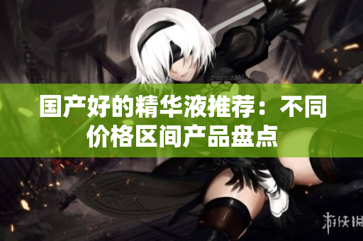 国产好的精华液推荐：不同价格区间产品盘点