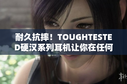 耐久抗摔！TOUGHTESTED硬汉系列耳机让你在任何场景下畅享音乐