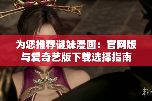 为您推荐谜妹漫画：官网版与爱奇艺版下载选择指南