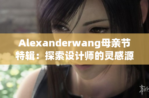 Alexanderwang母亲节特辑：探索设计师的灵感源泉