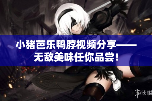 小猪芭乐鸭脖视频分享——无敌美味任你品尝！