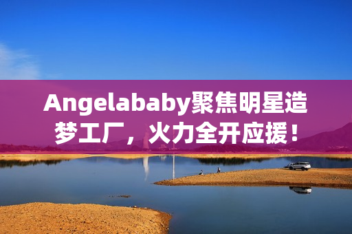 Angelababy聚焦明星造梦工厂，火力全开应援！