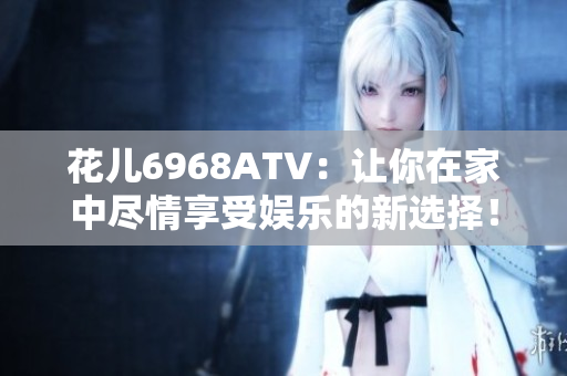 花儿6968ATV：让你在家中尽情享受娱乐的新选择！