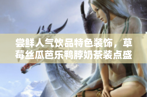 尝鲜人气饮品特色装饰，草莓丝瓜芭乐鸭脖奶茶装点盛夏